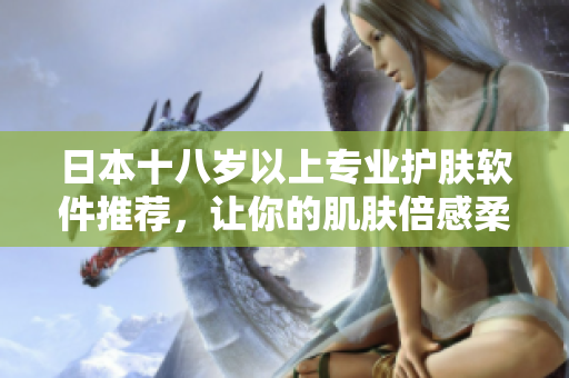 日本十八歲以上專(zhuān)業(yè)護(hù)膚軟件推薦，讓你的肌膚倍感柔嫩