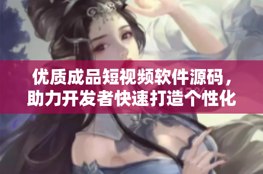 優(yōu)質(zhì)成品短視頻軟件源碼，助力開發(fā)者快速打造個(gè)性化視頻應(yīng)用