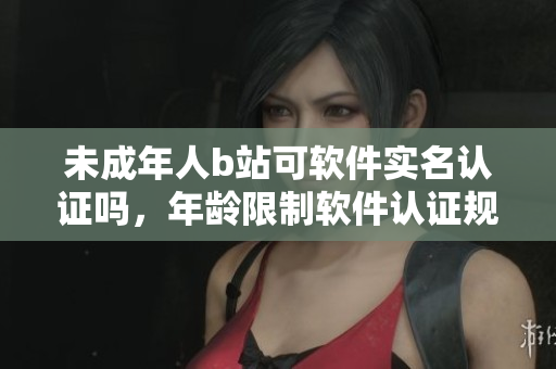 未成年人b站可軟件實(shí)名認(rèn)證嗎，年齡限制軟件認(rèn)證規(guī)定揭秘
