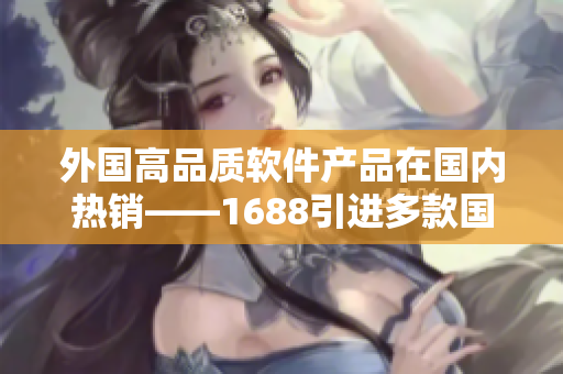 外國(guó)高品質(zhì)軟件產(chǎn)品在國(guó)內(nèi)熱銷——1688引進(jìn)多款國(guó)外軟件產(chǎn)品