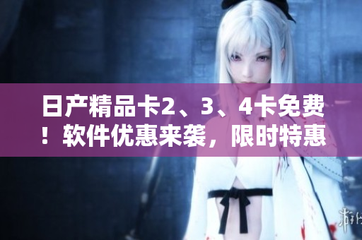 日產(chǎn)精品卡2、3、4卡免費(fèi)！軟件優(yōu)惠來(lái)襲，限時(shí)特惠！