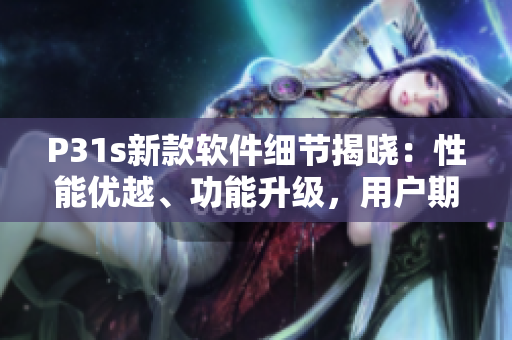 P31s新款軟件細(xì)節(jié)揭曉：性能優(yōu)越、功能升級(jí)，用戶期待指數(shù)飆升