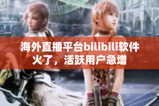 海外直播平臺bilibili軟件火了，活躍用戶急增