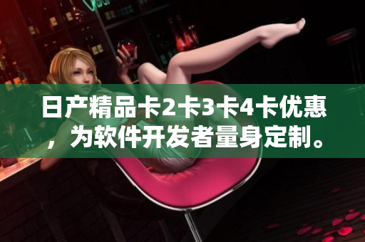 日產(chǎn)精品卡2卡3卡4卡優(yōu)惠，為軟件開發(fā)者量身定制。