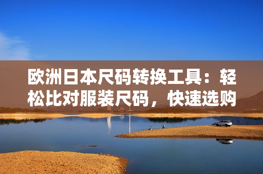歐洲日本尺碼轉(zhuǎn)換工具：輕松比對(duì)服裝尺碼，快速選購(gòu)所需軟件