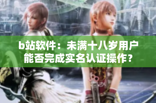 b站軟件：未滿十八歲用戶能否完成實(shí)名認(rèn)證操作？