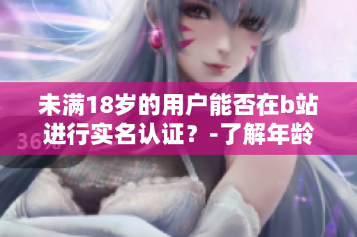 未滿18歲的用戶能否在b站進(jìn)行實(shí)名認(rèn)證？-了解年齡限制的軟件認(rèn)證流程