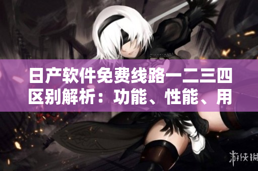 日產(chǎn)軟件免費線路一二三四區(qū)別解析：功能、性能、用戶體驗全面比較