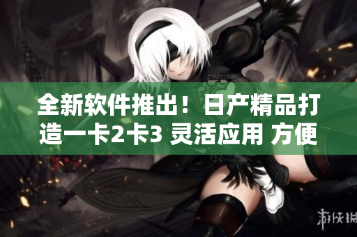 全新軟件推出！日產(chǎn)精品打造一卡2卡3 靈活應(yīng)用 方便實施