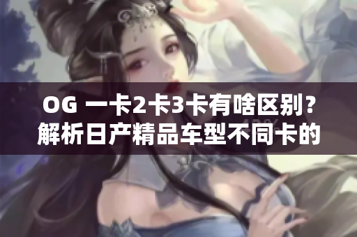 OG 一卡2卡3卡有啥區(qū)別？解析日產(chǎn)精品車型不同卡的軟件功能