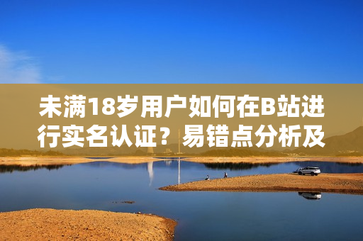未滿18歲用戶如何在B站進行實名認(rèn)證？易錯點分析及解決方案