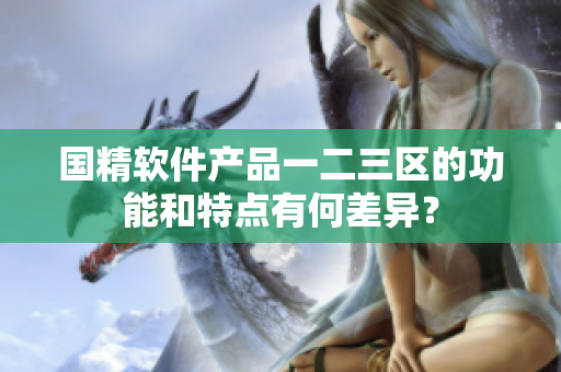 國精軟件產(chǎn)品一二三區(qū)的功能和特點有何差異？