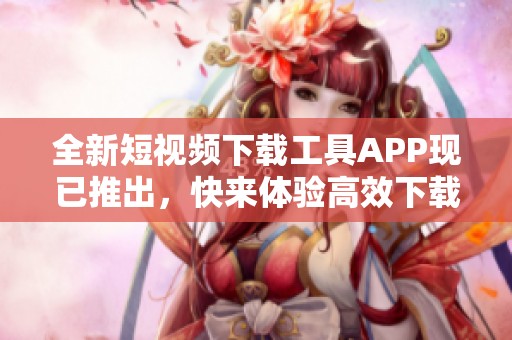 全新短視頻下載工具APP現(xiàn)已推出，快來(lái)體驗(yàn)高效下載！