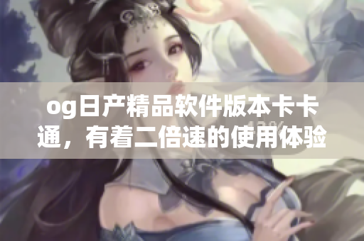 og日產(chǎn)精品軟件版本卡卡通，有著二倍速的使用體驗