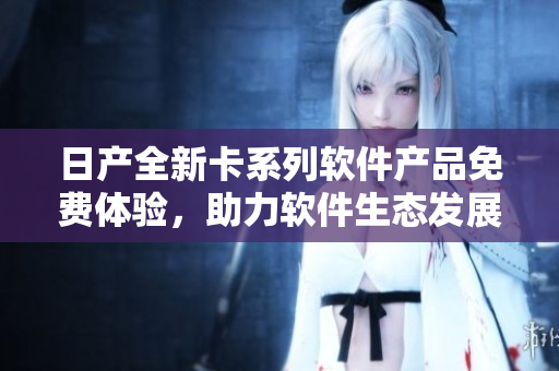 日產(chǎn)全新卡系列軟件產(chǎn)品免費(fèi)體驗(yàn)，助力軟件生態(tài)發(fā)展