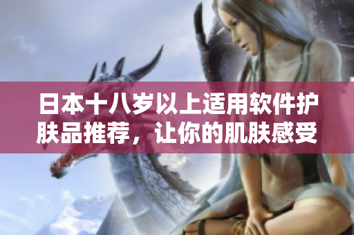 日本十八歲以上適用軟件護(hù)膚品推薦，讓你的肌膚感受到科技與護(hù)理的完美結(jié)合