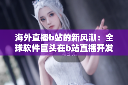 海外直播b站的新風(fēng)潮：全球軟件巨頭在b站直播開發(fā)幕后故事