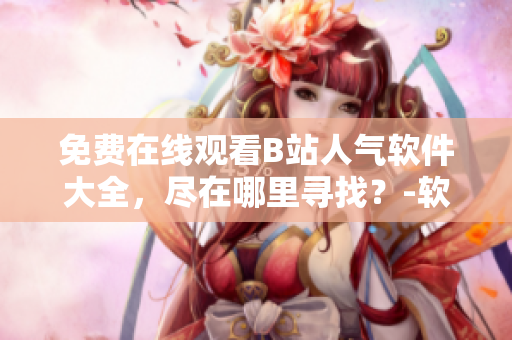 免費(fèi)在線觀看B站人氣軟件大全，盡在哪里尋找？-軟件資源分享