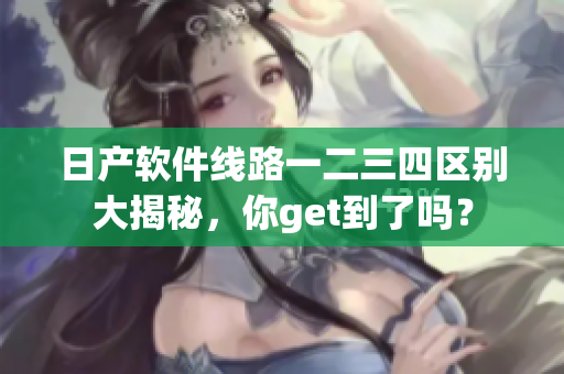 日產(chǎn)軟件線路一二三四區(qū)別大揭秘，你get到了嗎？