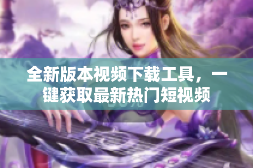 全新版本視頻下載工具，一鍵獲取最新熱門短視頻