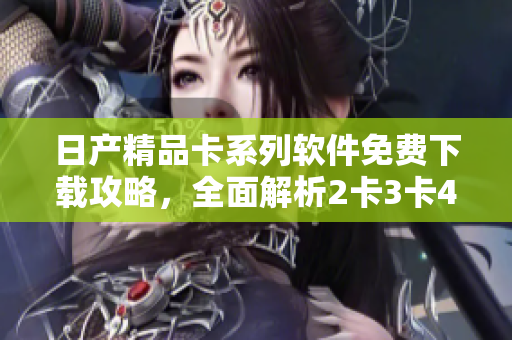 日產(chǎn)精品卡系列軟件免費(fèi)下載攻略，全面解析2卡3卡4卡功能特色及使用技巧