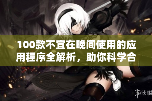 100款不宜在晚間使用的應(yīng)用程序全解析，助你科學(xué)合理使用手機