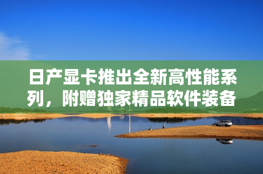 日產(chǎn)顯卡推出全新高性能系列，附贈(zèng)獨(dú)家精品軟件裝備