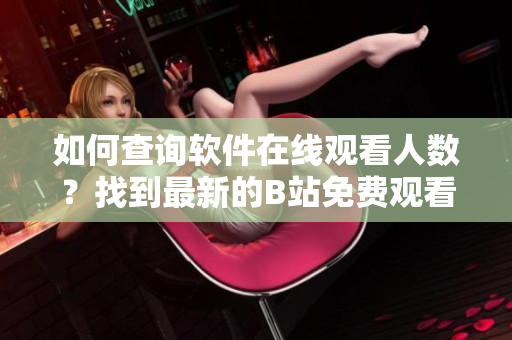 如何查詢軟件在線觀看人數(shù)？找到最新的B站免費觀看數(shù)據(jù)
