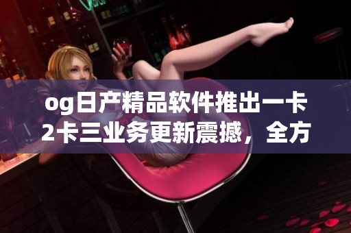 og日產(chǎn)精品軟件推出一卡2卡三業(yè)務(wù)更新震撼，全方位升級體驗