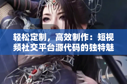 輕松定制，高效制作：短視頻社交平臺源代碼的獨特魅力