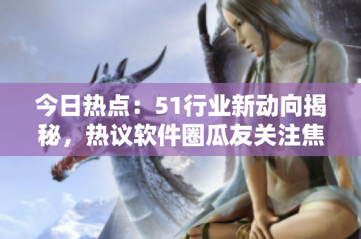 今日熱點：51行業(yè)新動向揭秘，熱議軟件圈瓜友關注焦點