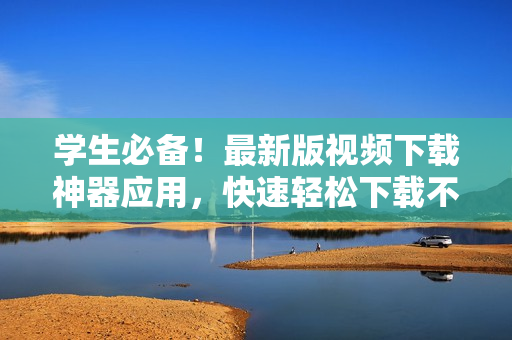 學(xué)生必備！最新版視頻下載神器應(yīng)用，快速輕松下載不限時長視頻