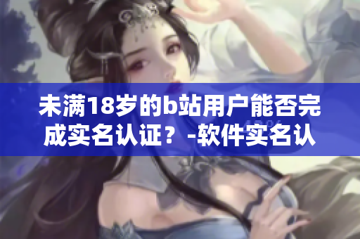 未滿18歲的b站用戶能否完成實名認(rèn)證？-軟件實名認(rèn)證年齡限制考察