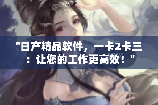 ''日產(chǎn)精品軟件，一卡2卡三：讓您的工作更高效！''