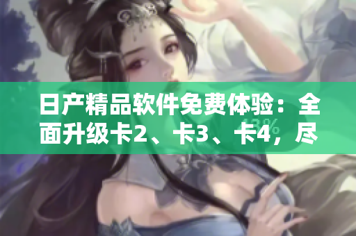 日產(chǎn)精品軟件免費(fèi)體驗(yàn)：全面升級(jí)卡2、卡3、卡4，盡享智能應(yīng)用新潮流