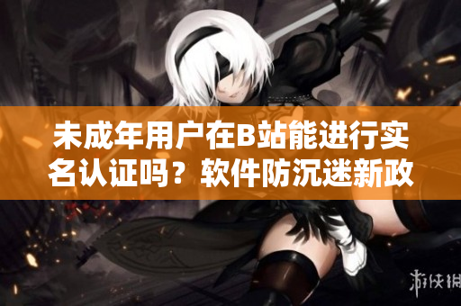 未成年用戶在B站能進(jìn)行實(shí)名認(rèn)證嗎？軟件防沉迷新政解析