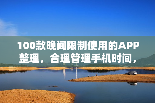 100款晚間限制使用的APP整理，合理管理手機時間，有效提升生產(chǎn)力