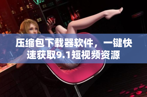 壓縮包下載器軟件，一鍵快速獲取9.1短視頻資源