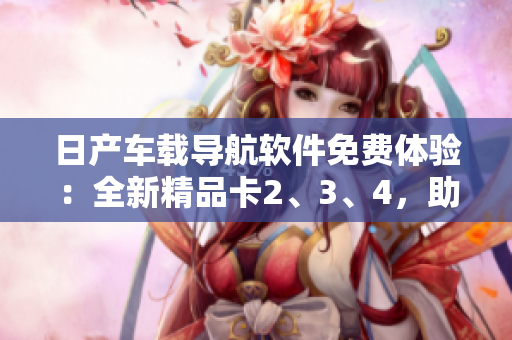 日產(chǎn)車(chē)載導(dǎo)航軟件免費(fèi)體驗(yàn)：全新精品卡2、3、4，助您暢游城市風(fēng)光