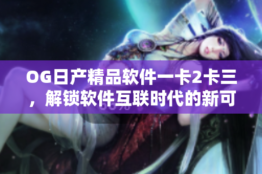OG日產(chǎn)精品軟件一卡2卡三，解鎖軟件互聯(lián)時代的新可能