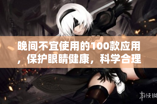 晚間不宜使用的100款應(yīng)用，保護(hù)眼睛健康，科學(xué)合理，睡前禁用注意事項(xiàng)分享