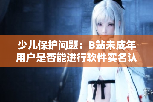 少兒保護(hù)問題：B站未成年用戶是否能進(jìn)行軟件實(shí)名認(rèn)證？