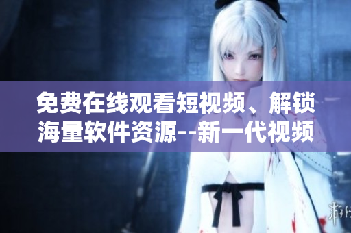 免費在線觀看短視頻、解鎖海量軟件資源--新一代視頻應(yīng)用神器