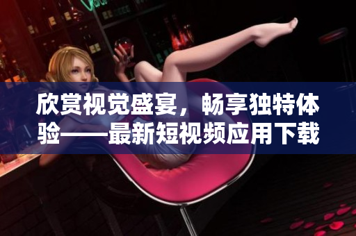 欣賞視覺盛宴，暢享獨特體驗——最新短視頻應(yīng)用下載推薦