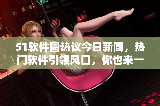 51軟件圈熱議今日新聞，熱門(mén)軟件引領(lǐng)風(fēng)口，你也來(lái)一起吃瓜吧
