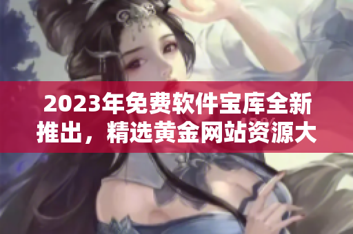 2023年免費軟件寶庫全新推出，精選黃金網(wǎng)站資源大揭秘