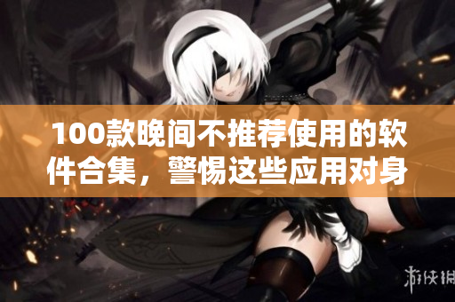 100款晚間不推薦使用的軟件合集，警惕這些應(yīng)用對身體健康的影響