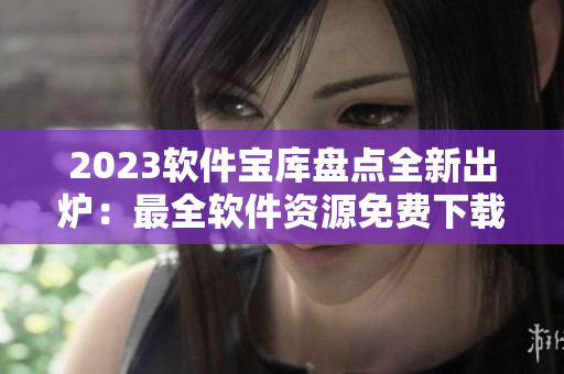 2023軟件寶庫盤點全新出爐：最全軟件資源免費下載指南