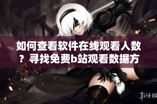 如何查看軟件在線觀看人數(shù)？尋找免費b站觀看數(shù)據(jù)方法詳解
