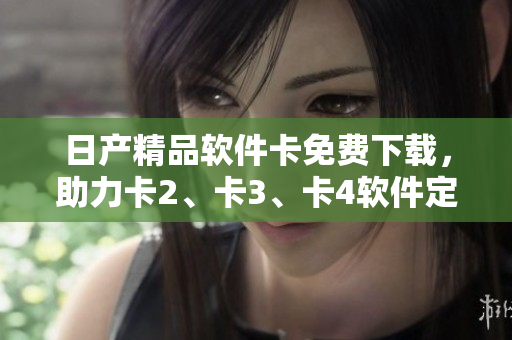 日產(chǎn)精品軟件卡免費下載，助力卡2、卡3、卡4軟件定制。